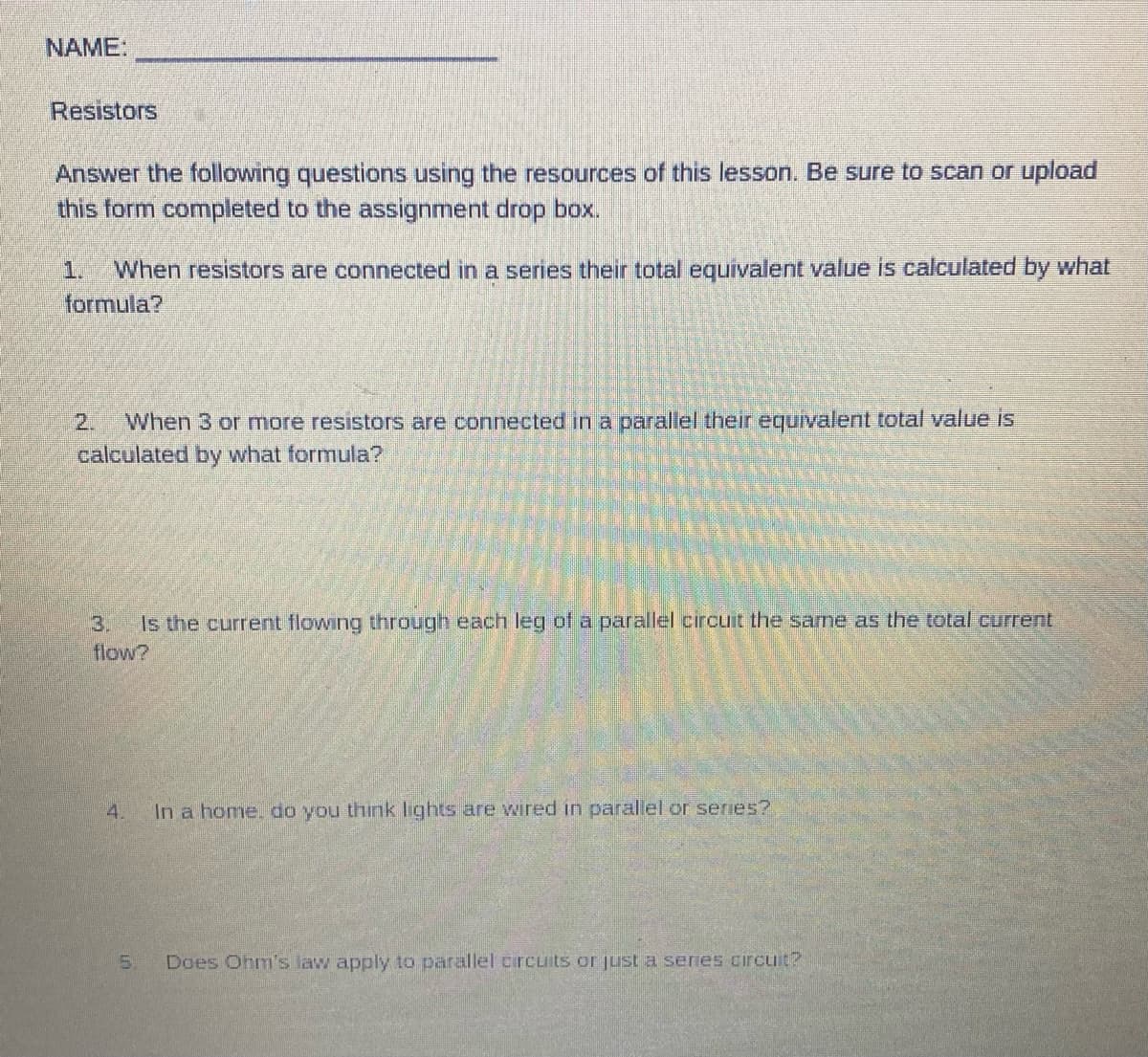 NAME:
Resistors
Answer the following questions using the resources of this lesson. Be sure to scan or upload
this form completed to the assignment drop box.
1.
When resistors are connected in a series their total equivalent value is calculated by what
formula?
2. When 3 or more resistors are connected in a parallel their equivalent total value is
calculated by what formula?
3.
Is the current flowing through each leg of a parallel circuit the same as the total current
flow?
4.
In a home, do you think lights are wired in parallel or series?
5. Does Ohm's law apply to parallel circuits or just a series circuit?