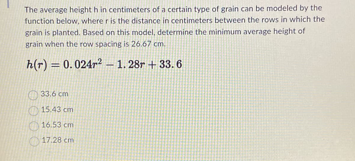 The average height h in centimeters of a certain type of grain can be modeled by the
function below, where r is the distance in centimeters between the rows in which the
grain is planted. Based on this model, determine the minimum average height of
grain when the row spacing is 26.67 cm.
h(r) 0.024r²1.28r+33.6
=
33.6 cm
15.43 cm
16.53 cm
17.28 cm