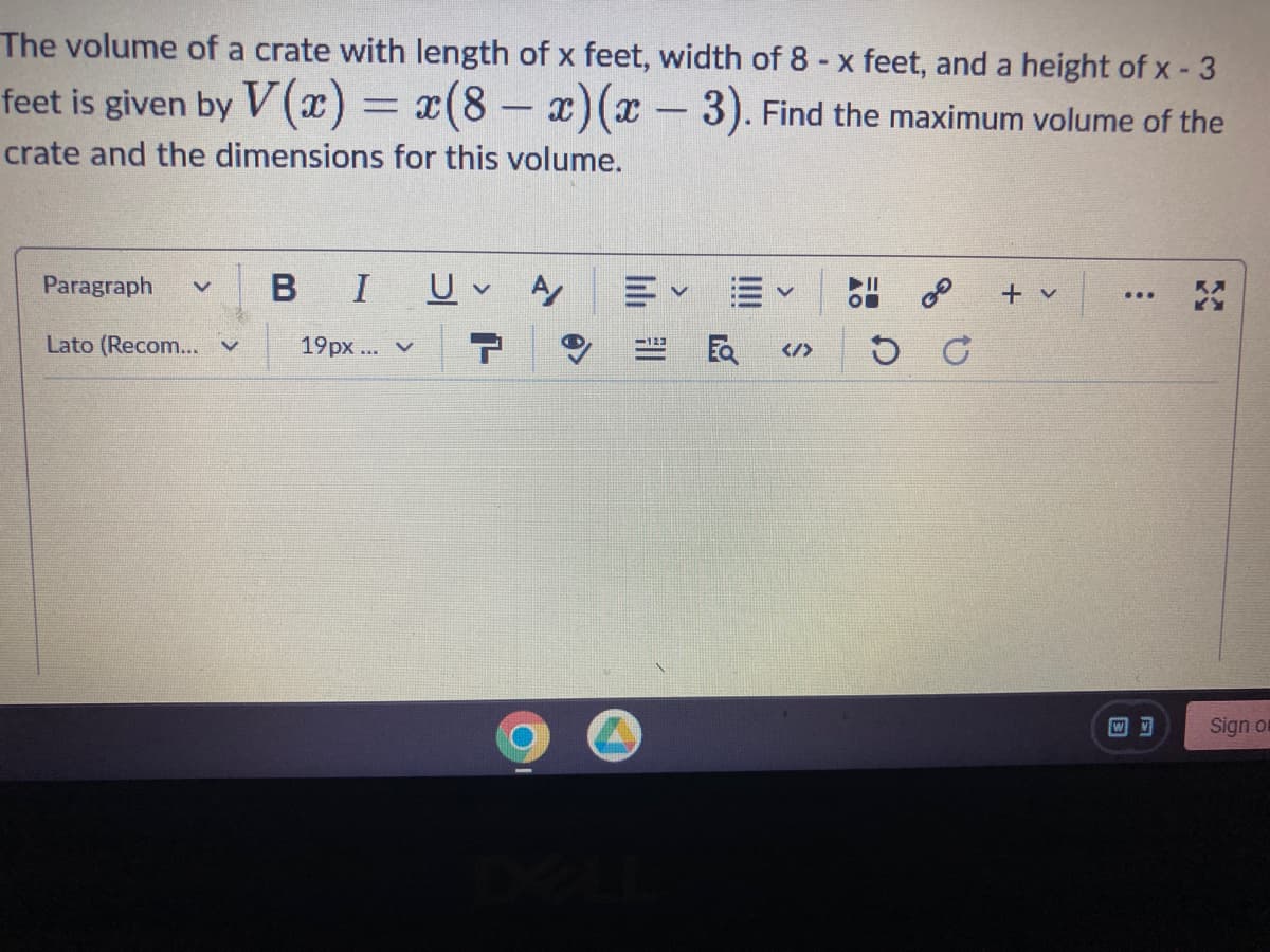 The volume of a crate with length of x feet, width of 8 - x feet, and a height of x - 3
feet is given by V(x) = x(8 - x)(x-3). Find the maximum volume of the
crate and the dimensions for this volume.
Paragraph V
Lato (Recom...
BI U ✓ A
19px... v 7
E✓ ✓
</>
3⁰
D G
+ v
...
Sign or