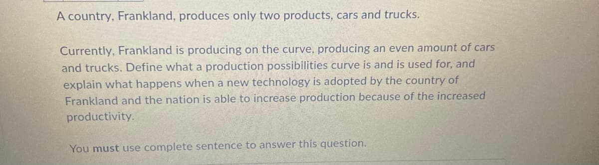 A country, Frankland, produces only two products, cars and trucks.
Currently, Frankland is producing on the curve, producing an even amount of cars
and trucks. Define what a production possibilities curve is and is used for, and
explain what happens when a new technology is adopted by the country of
Frankland and the nation is able to increase production because of the increased
productivity.
You must use complete sentence to answer this question.