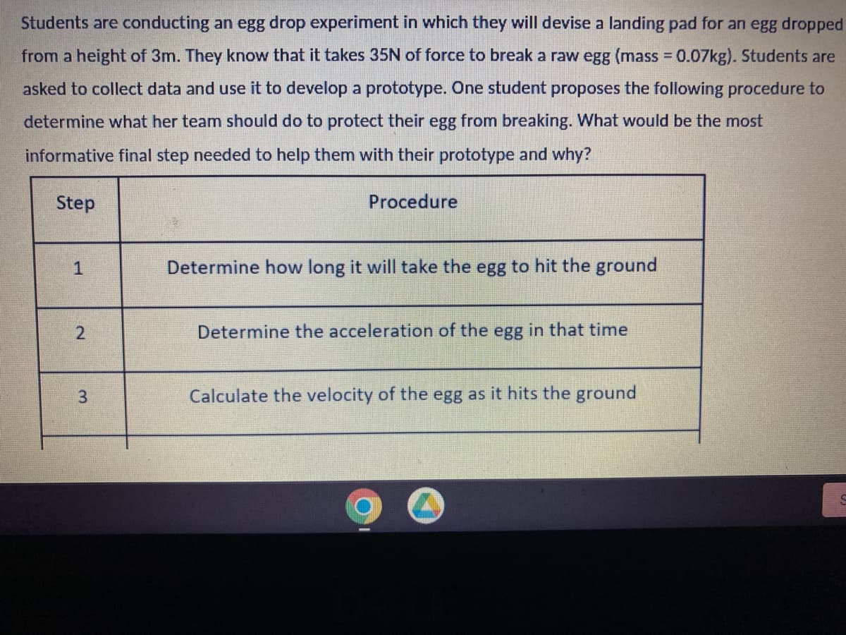 Students are conducting an egg drop experiment in which they will devise a landing pad for an egg dropped
from a height of 3m. They know that it takes 35N of force to break a raw egg (mass = 0.07kg). Students are
asked to collect data and use it to develop a prototype. One student proposes the following procedure to
determine what her team should do to protect their egg from breaking. What would be the most
informative final step needed to help them with their prototype and why?
Step
2
3
Procedure
Determine how long it will take the egg to hit the ground
Determine the acceleration of the egg in that time
Calculate the velocity of the egg as it hits the ground
€