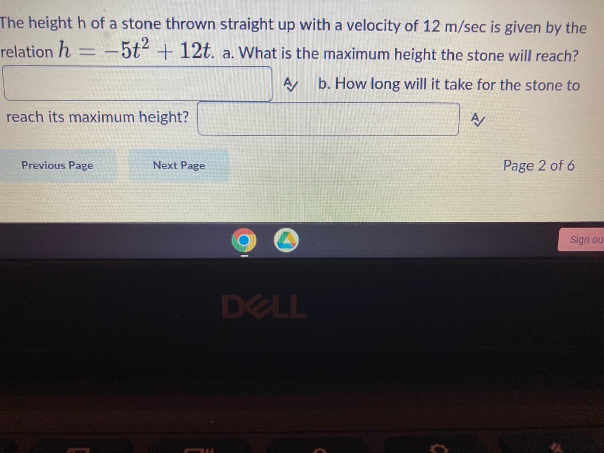 The height h of a stone thrown straight up with a velocity of 12 m/sec is given by the
relation h = -5t² + 12t. a. What is the maximum height the stone will reach?
A
b. How long will it take for the stone to
reach its maximum height?
Previous Page
Next Page
DELL
C
Page 2 of 6
Sign ou