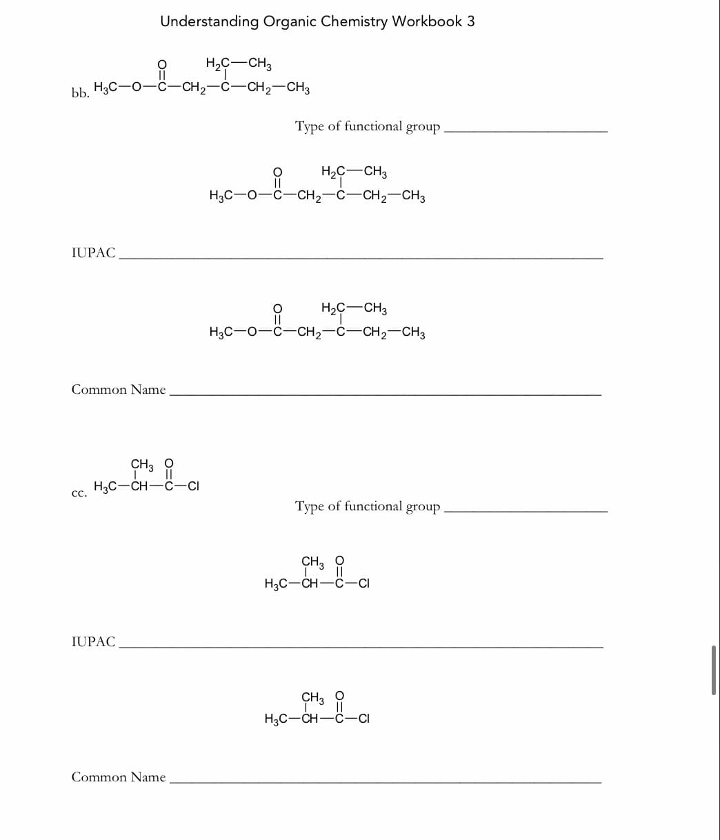 Understanding Organic Chemistry Workbook 3
H,C-CH3
bb H3C-O-C-CH2-C-CH2-CH3
Туре of functional group
H,C-CH3
||
H3C-0-C-CH2-C-CH2-CH3
IUPAC
H2C-CH3
H,C-o-6-CH,-C-CH,-CH,
Common Name
CH3 9
H3C-CH-C-CI
c.
Туре of functional group
CH3 9
H3C-CH-C-CI
IUPAC
CH3 O
H3C-CH-Ö-CI
Common Name
