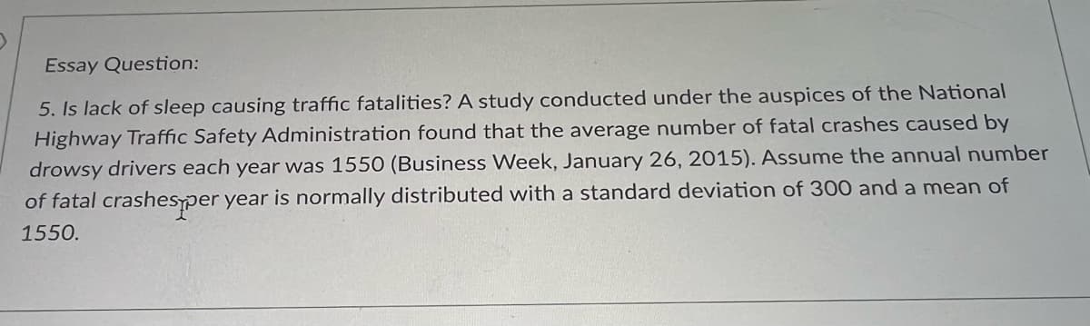 Essay Question:
5. Is lack of sleep causing traffic fatalities? A study conducted under the auspices of the National
Highway Traffic Safety Administration found that the average number of fatal crashes caused by
drowsy drivers each year was 1550 (Business Week, January 26, 2015). Assume the annual number
of fatal crashes per year is normally distributed with a standard deviation of 300 and a mean of
1550.