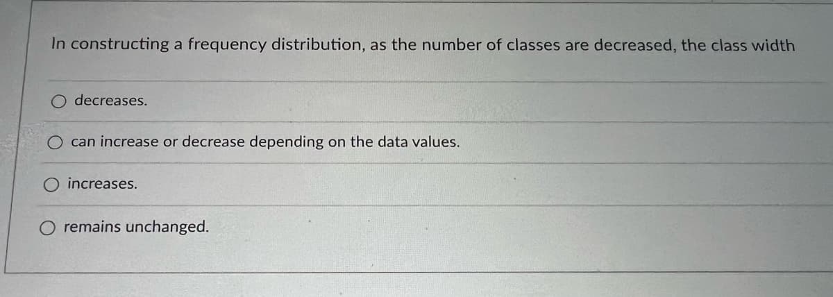 In constructing a frequency distribution, as the number of classes are decreased, the class width
decreases.
can increase or decrease depending on the data values.
O increases.
remains unchanged.