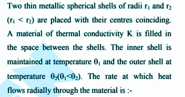 Two thin metallic spherical shells of radii r, and r₂
(r₁ < 1₂) are placed with their centres coinciding.
A material of thermal conductivity K is filled in
the space between the shells. The inner shell is
maintained at temperature 0₁ and the outer shell at
temperature 0₂(0₁ <0₂). The rate at which heat
flows radially through the material is :-