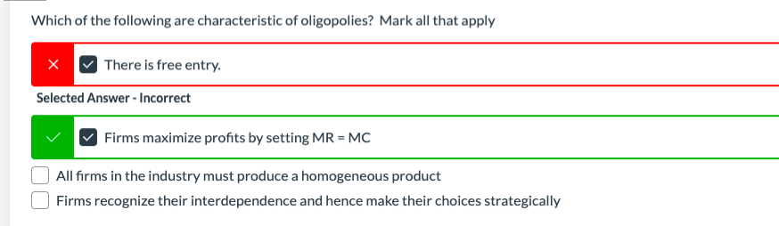 Which of the following are characteristic of oligopolies? Mark all that apply
There is free entry.
Selected Answer - Incorrect
Firms maximize profits by setting MR = MC
All firms in the industry must produce a homogeneous product
Firms recognize their interdependence and hence make their choices strategically