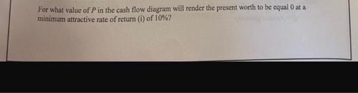 For what value of P in the cash flow diagram will render the present worth to be equal 0 at a
minimum attractive rate of return (i) of 10%?
