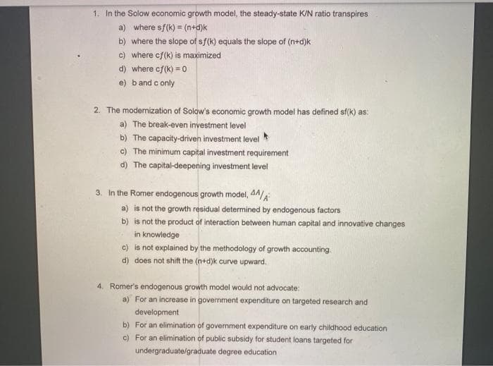 1. In the Solow economic growth model, the steady-state K/N ratio transpires
a) where sf(k) = (n+d)k
b) where the slope of sf(k) equals the slope of (n+d)k
c) where cf(k) is maximized
d) where cf(k) = o
e) band c only
2. The modemization of Solow's economic growth model has defined sf(k) as:
a) The break-even investment level
b) The capacity-driven investment level
c) The minimum capital investment requirement
d) The capital-deepening investment level
3. In the Romer endogenous growth model, 44/A
a) is not the growth residual determined by endogenous factors
b) is not the product of interaction between human capital and innovative changes
in knowledge
c) is not explained by the methodology of growth accounting
d) does not shift the (n+d)k curve upward.
4. Romer's endogenous growth model would not advocate:
a) For an increase in government expenditure on targeted research and
development
b) For an elimination of government expenditure on early childhood education
c) For an elimination of public subsidy for student loans targeted for
undergraduate/graduate degree education
