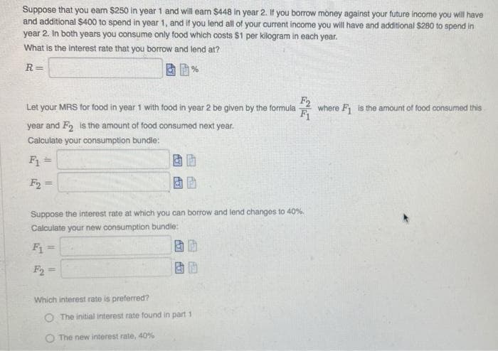 Suppose that you eam $250 in year 1 and will ean $448 in year 2. If you borrow money against your future income you will have
and additional $400 to spend in year 1, and If you lend all of your current income you will have and additional $280 to spend in
year 2. In both years you consume only food which costs $1 per kilogram in each year.
What is the interest rate that you borrow and lend at?
R=
F2
where F is the amount of food consumed this
F1
Let your MRS for food in year 1 with food in year 2 be given by the formula
year and Fo is the amount of food consumed next year.
Calculate your consumption bundie:
F1 =
F2 =
%3!
Suppose the interest rate at which you can borrow and lend changes to 40%.
Calculate your new consumption bundle:
%3D
Which interest rate is preferred?
O The initial interest rate found in part 1
The new interest rate, 40%
