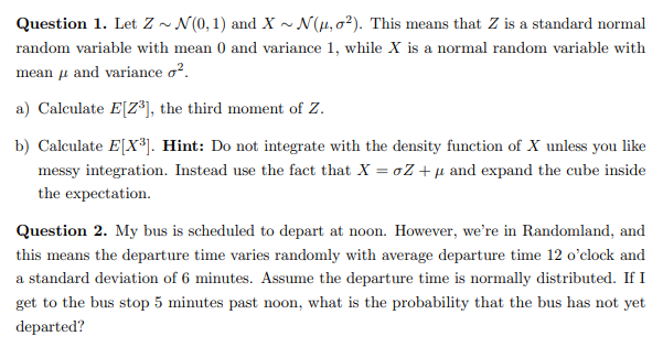 Question 2. My bus is scheduled to depart at noon. However, we're in Randomland, and
this means the departure time varies randomly with average departure time 12 o'clock and
a standard deviation of 6 minutes. Assume the departure time is normally distributed. If I
get to the bus stop 5 minutes past noon, what is the probability that the bus has not yet
departed?
