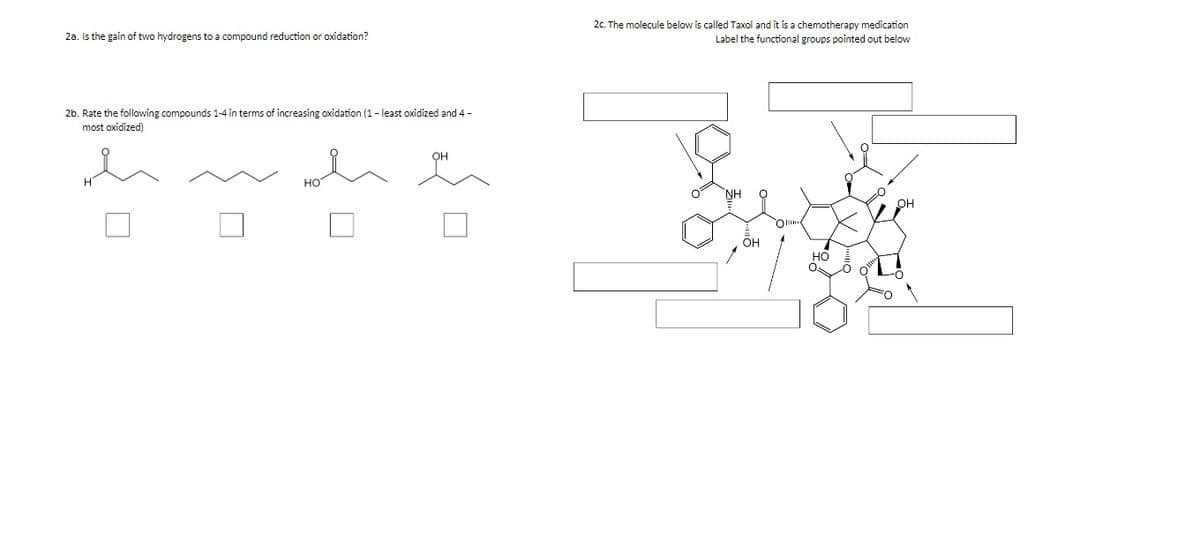 2c. The molecule below is called Taxol and it is a chemotherapy medication
Label the functional groups pointed out below
2a. Is the gain of two hydrogens to a compound reduction or oxidation?
2b. Rate the following compounds 1-4 in terms of increasing oxidation (1 - least oxidized and 4 -
most oxidized)
он
HO
NH
OH
Oli
ÕH
но
