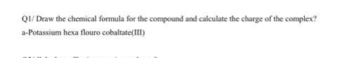 QI/ Draw the chemical formula for the compound and calculate the charge of the complex?
a-Potassium hexa flouro cobaltate(lII)
