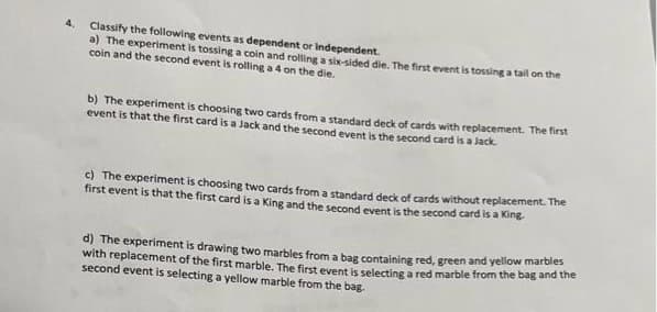 Classify the following events as dependent or Independent.
a) The experiment is tossing a coin and rolling a six-sided die. The first event is tossing a tail on the
coin and the second event is rolling a 4 on the die.
4.
b) The experiment is choosing two cards from a standard deck of cards with replacement. The first
event is that the first card is a Jack and the second event is the second card is a Jack.
c) The experiment is choosing two cards from a standard deck of cards without replacement. The
first event is that the first card is a King and the second event is the second card is a King
d) The experiment is drawing two marbles from a bag containing red, green and yellow marbles
with replacement of the first marble. The first event is selecting a red marble from the bag and the
second event is selecting a yellow marble from the bag.
