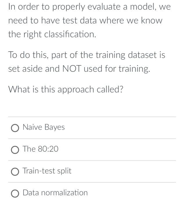 In order to properly evaluate a model, we
need to have test data where we know
the right classification.
To do this, part of the training dataset is
set aside and NOT used for training.
What is this approach called?
O Naive Bayes
O The 80:20
O Train-test split
O Data normalization
