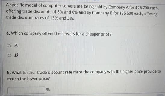 A specific model of computer servers are being sold by Company A for $26,700 each,
offering trade discounts of 8% and 6% and by Company B for $35,500 each, offering
trade discount rates of 13% and 3%.
a. Which company offers the servers for a cheaper price?
O A
o B
b. What further trade discount rate must the company with the higher price provide to
match the lower price?
%
