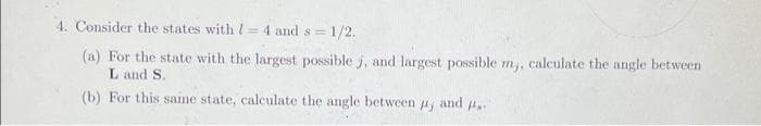 4. Consider the states with l= 4 and s= 1/2.
%3D
(a) For the state with the largest possible j, and largest possible m,, calculate the angle between
Land S.
(b) For this same state, calculate the angle between 4, and ..
