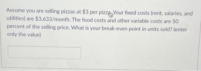 Assume you are selling pizzas at $3 per pizza Your fixed costs (rent, salaries, and
utilities) are $3,633/month. The food costs and other variable costs are 50
percent of the selling price. What is your break-even point in units sold? (enter
only the value)
