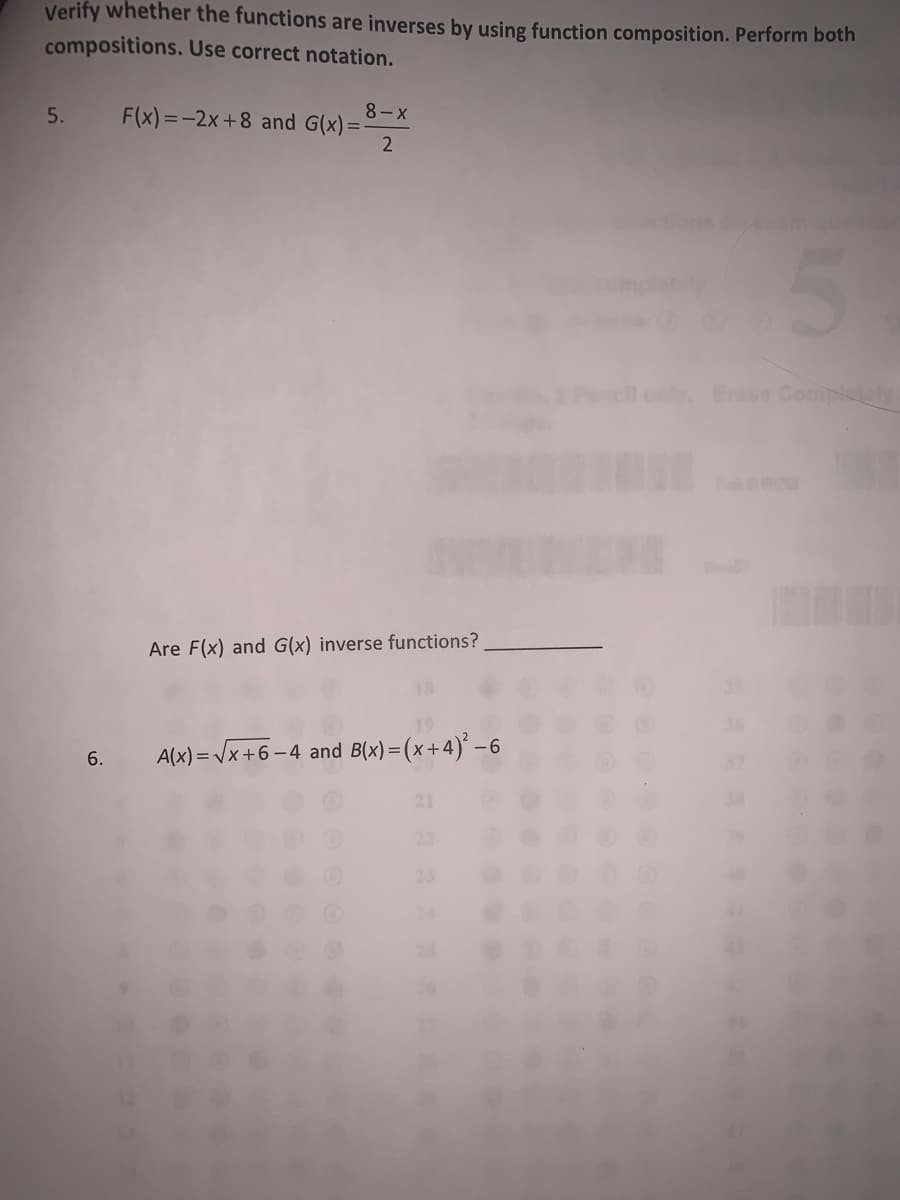 Verify whether the functions are inverses by using function composition. Perform both
compositions. Use correct notation.
8- X
F(x) =-2x +8 and G(x)=-
5.
2
Erase Compistly
Are F(x) and G(x) inverse functions?
6.
A(x) = Vx+6 – 4 and B(x)=(x+4)' –6
21
22
