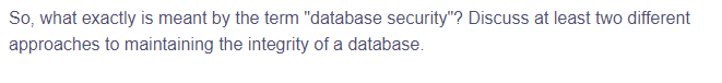 So, what exactly is meant by the term "database security"? Discuss at least two different
approaches to maintaining the integrity of a database.