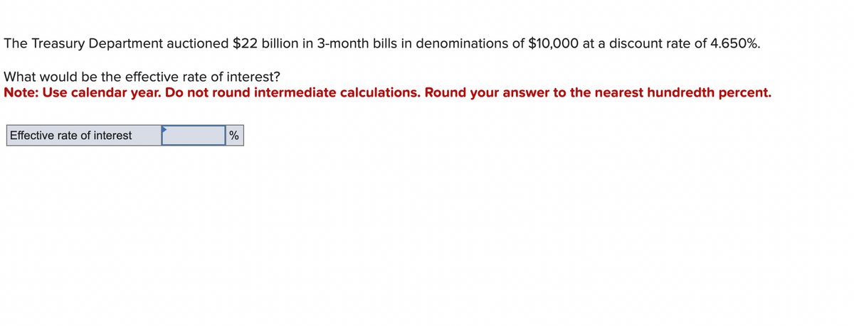 The Treasury Department auctioned $22 billion in 3-month bills in denominations of $10,000 at a discount rate of 4.650%.
What would be the effective rate of interest?
Note: Use calendar year. Do not round intermediate calculations. Round your answer to the nearest hundredth percent.
Effective rate of interest
%