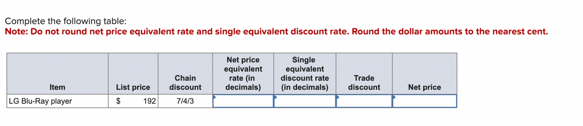 Complete the following table:
Note: Do not round net price equivalent rate and single equivalent discount rate. Round the dollar amounts to the nearest cent.
Item
LG Blu-Ray player
List price
$
192
Chain
discount
7/4/3
Net price
equivalent
rate (in
decimals)
Single
equivalent
discount rate
(in decimals)
Trade
discount
Net price