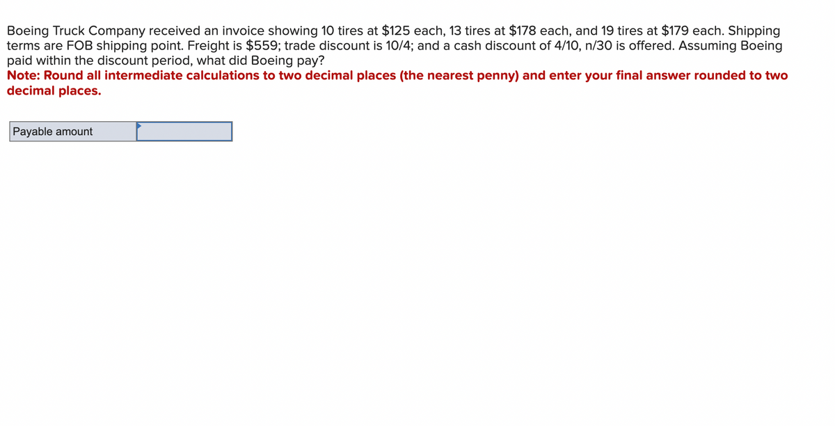 Boeing Truck Company received an invoice showing 10 tires at $125 each, 13 tires at $178 each, and 19 tires at $179 each. Shipping
terms are FOB shipping point. Freight is $559; trade discount is 10/4; and a cash discount of 4/10, n/30 is offered. Assuming Boeing
paid within the discount period, what did Boeing pay?
Note: Round all intermediate calculations to two decimal places (the nearest penny) and enter your final answer rounded to two
decimal places.
Payable amount