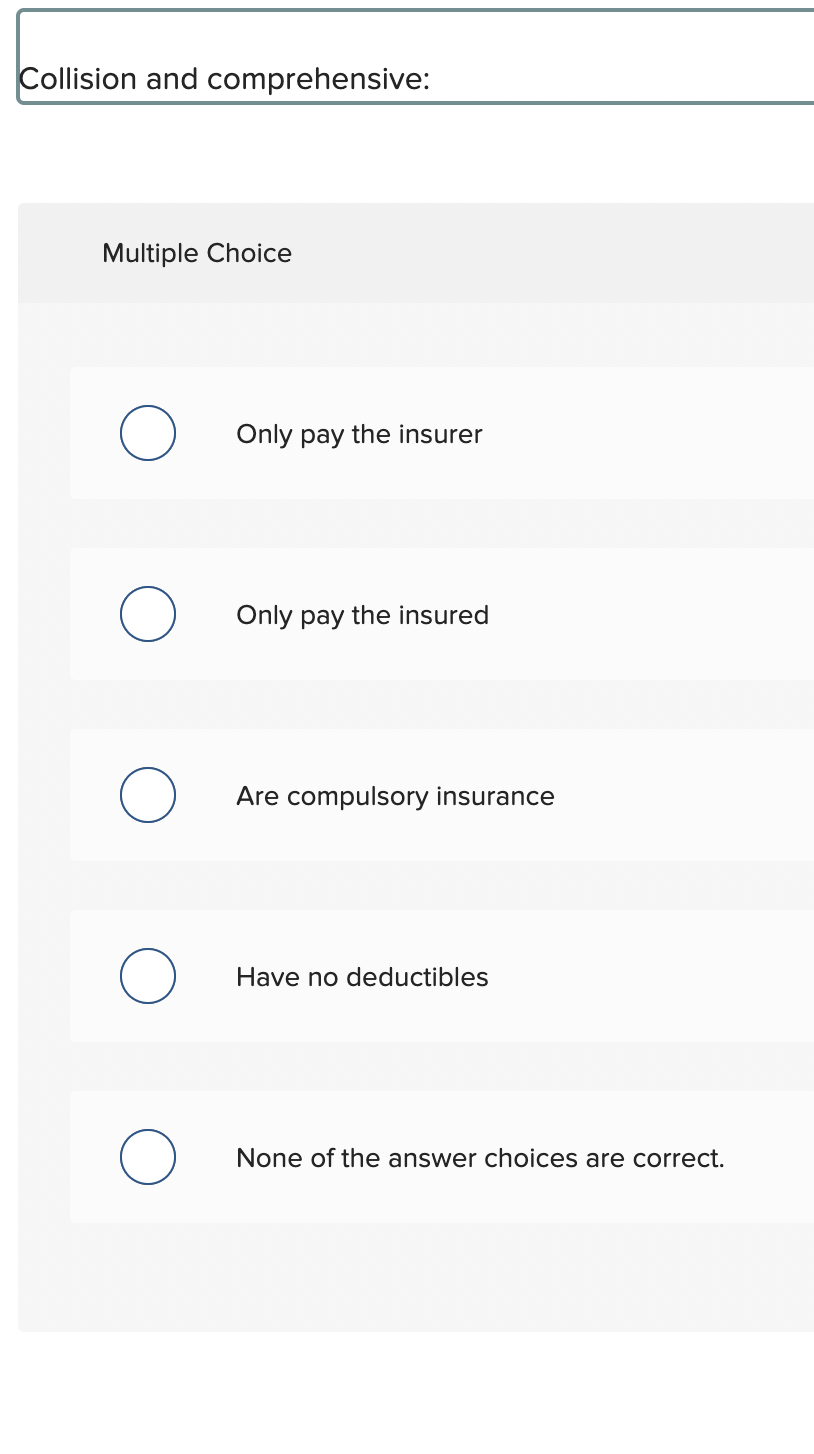 Collision and comprehensive:
Multiple Choice
O
Only pay the insurer
Only pay the insured
Are compulsory insurance
Have no deductibles
None of the answer choices are correct.