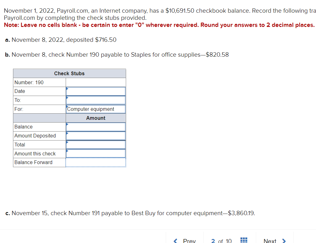 November 1, 2022, Payroll.com, an Internet company, has a $10,691.50 checkbook balance. Record the following tra
Payroll.com by completing the check stubs provided.
Note: Leave no cells blank - be certain to enter "0" wherever required. Round your answers to 2 decimal places.
a. November 8, 2022, deposited $716.50
b. November 8, check Number 190 payable to Staples for office supplies—$820.58
Number: 190
Date
To:
For:
Check Stubs
Balance
Amount Deposited
Total
Amount this check
Balance Forward
Computer equipment
Amount
c. November 15, check Number 191 payable to Best Buy for computer equipment-$3,860.19.
< Prey
2 of 10
…
Next >