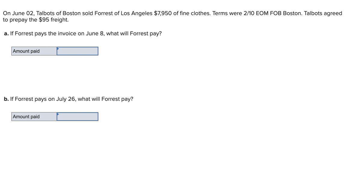 On June 02, Talbots of Boston sold Forrest of Los Angeles $7,950 of fine clothes. Terms were 2/10 EOM FOB Boston. Talbots agreed
to prepay the $95 freight.
a. If Forrest pays the invoice on June 8, what will Forrest pay?
Amount paid
b. If Forrest pays on July 26, what will Forrest pay?
Amount paid