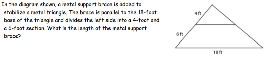 In the diagram shown, a metal support brace is added to
stabilize a metal triangle. The brace is parallel to the 18-foot
base of the triangle and divides the left side into a 4-foot and
a 6-foot section. What is the length of the metal support
4 ft
6 ft
brace?
18 ft
