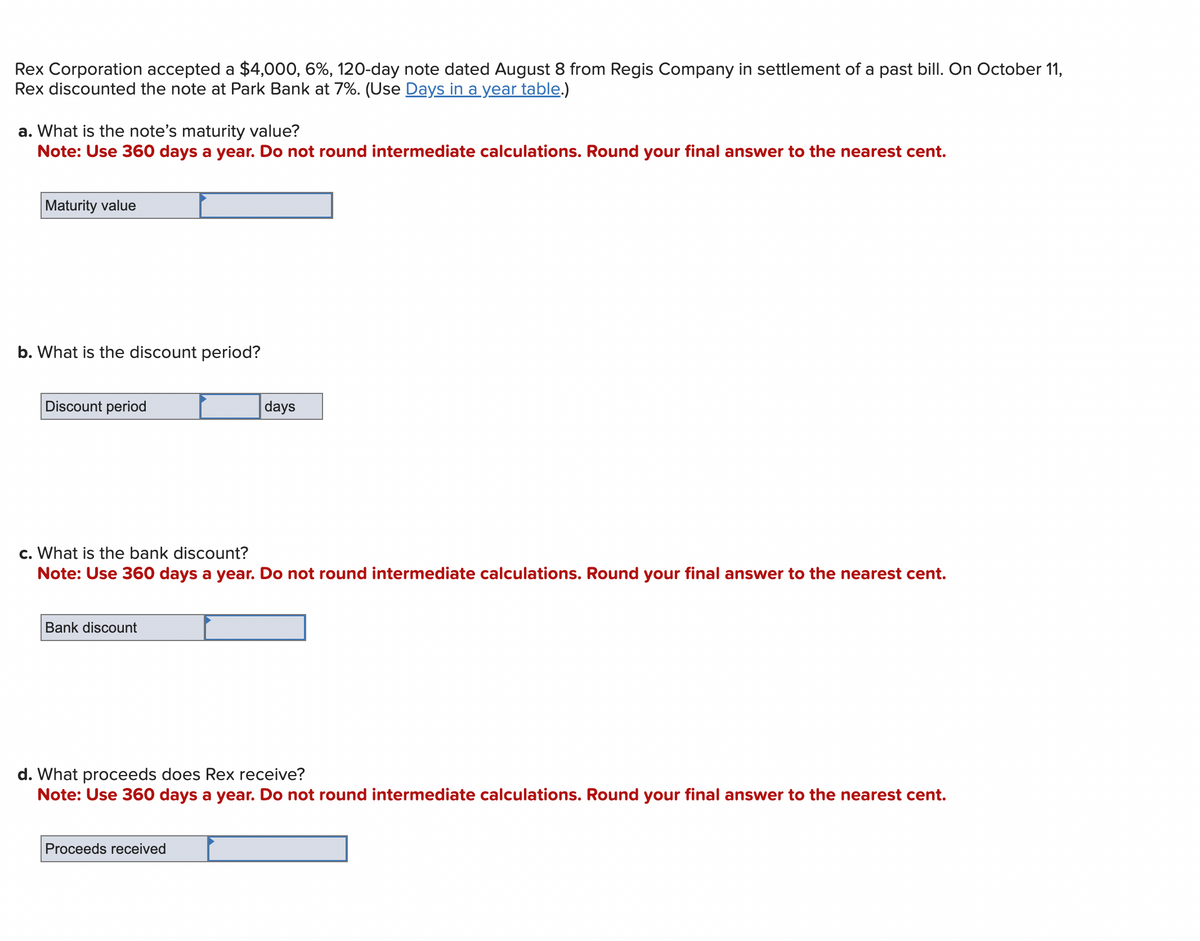 Rex Corporation accepted a $4,000, 6%, 120-day note dated August 8 from Regis Company in settlement of a past bill. On October 11,
Rex discounted the note at Park Bank at 7%. (Use Days in a year table.)
a. What is the note's maturity value?
Note: Use 360 days a year. Do not round intermediate calculations. Round your final answer to the nearest cent.
Maturity value
b. What is the discount period?
Discount period
c. What is the bank discount?
Note: Use 360 days a year. Do not round intermediate calculations. Round your final answer to the nearest cent.
Bank discount
days
d. What proceeds does Rex receive?
Note: Use 360 days a year. Do not round intermediate calculations. Round your final answer to the nearest cent.
Proceeds received