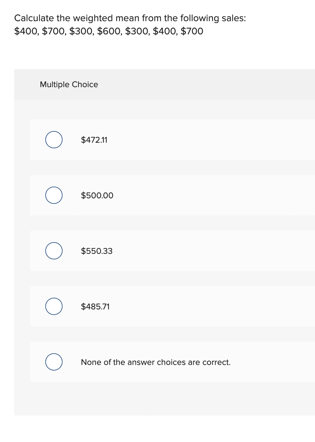 Calculate the weighted mean from the following sales:
$400, $700, $300, $600, $300, $400, $700
Multiple Choice
O
O
O
O
O
$472.11
$500.00
$550.33
$485.71
None of the answer choices are correct.