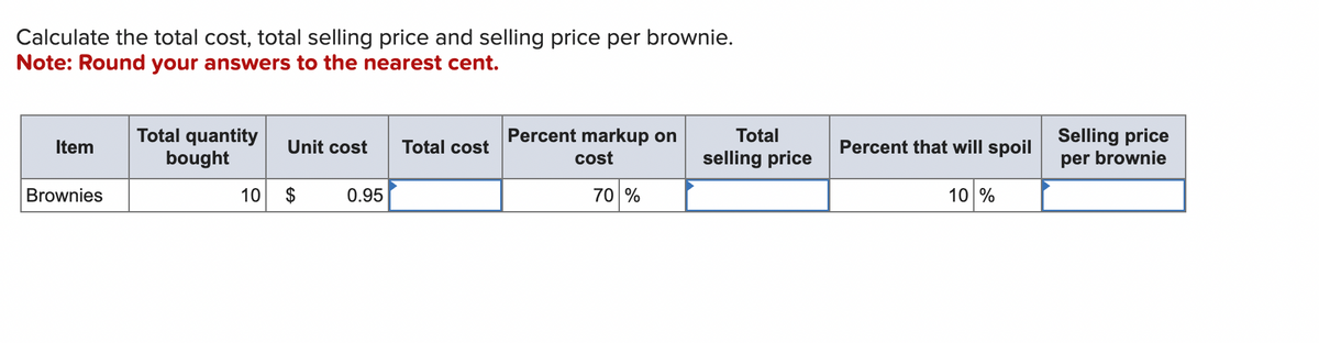 Calculate the total cost, total selling price and selling price per brownie.
Note: Round your answers to the nearest cent.
Item
Brownies
Total quantity
bought
Unit cost
10 $
0.95
Total cost
Percent markup on
cost
70 %
Total
selling price
Percent that will spoil
10 %
Selling price
per brownie