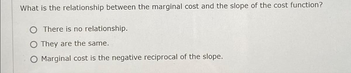 What is the relationship between the marginal cost and the slope of the cost function?
O There is no relationship.
They are the same.
O Marginal cost is the negative reciprocal of the slope.