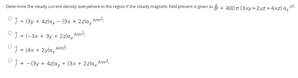 Determine the steady current density everywhere in the region if the steady magnetic field present is given as B = 400 T (3xy+2yz+4xz) a,
nT.
J = (3y + 4z)ax - (3x + 2z)a, A/m²;
J = (-3x + 3y + 2z)a,Am²;
°j = (4x + 2y)az
A/m2;
°j = - (3y + 4z)ay + (3x + 2z)ax
A/m2;
