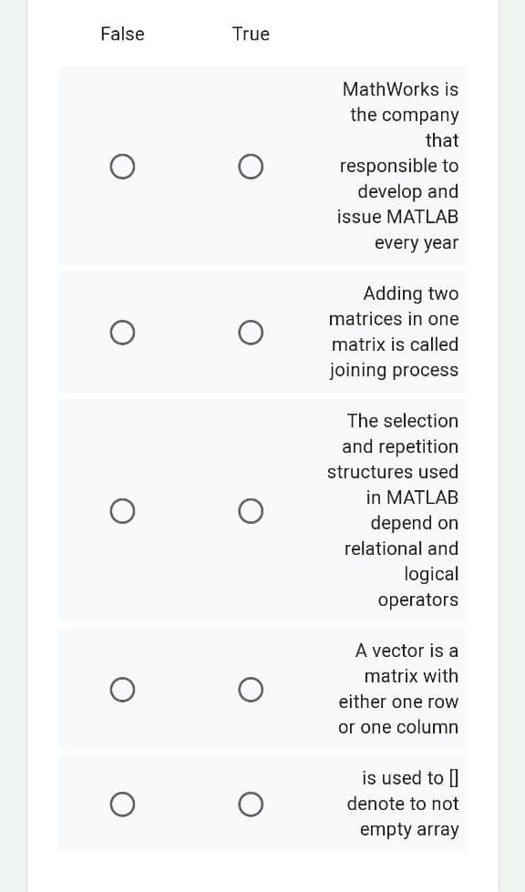 False
O
O
O
True
MathWorks is
the company
that
responsible to
develop and
issue MATLAB
every year
Adding two
matrices in one
matrix is called
joining process
The selection
and repetition
structures used
in MATLAB
depend on
relational and
logical
operators
A vector is a
matrix with
either one row
or one column
is used to []
denote to not
empty array