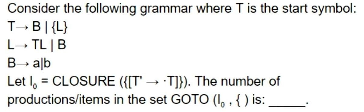 Consider the following grammar where T is the start symbol:
T- B|{L}
L→ TL |B
B alb
Let I, = CLOSURE ({[T'
productions/items in the set GOTO (I, , { ) is:
·T]}). The number of
