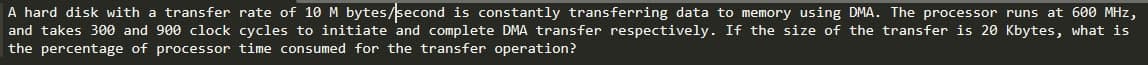 A hard disk with a transfer rate of 10 M bytes/second is constantly transferring data to memory using DMA. The processor runs at 600 MHz,
and takes 300 and 900 clock cycles to initiate and complete DMA transfer respectively. If the size of the transfer is 20 Kbytes, what is
the percentage of processor time consumed for the transfer operation?
