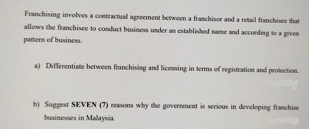 Franchising involves a contractual agreement between a franchisor and a retail franchisee that
allows the franchisee to conduct business under an established name and according to a given
pattern of business.
a) Differentiate between franchising and licensing in terms of registration and protection.
b) Suggest SEVEN (7) reasons why the government is serious in developing franchise
businesses in Malaysia.
