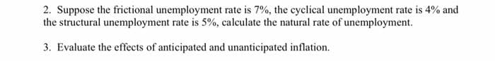 2. Suppose the frictional unemployment rate is 7%, the cyclical unemployment rate is 4% and
the structural unemployment rate is 5%, calculate the natural rate of unemployment.
3. Evaluate the effects of anticipated and unanticipated inflation.
