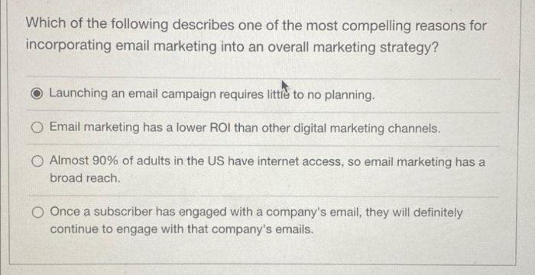 Which of the following describes one of the most compelling reasons for
incorporating email marketing into an overall marketing strategy?
Launching an email campaign requires littie to no planning.
Email marketing has a lower ROI than other digital marketing channels.
O Almost 90% of adults in the US have internet access, so email marketing has a
broad reach.
O Once a subscriber has engaged with a company's email, they will definitely
continue to engage with
company's emails.
