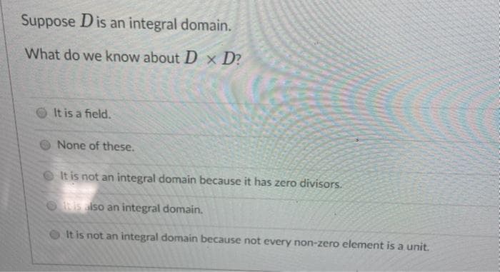 Suppose Dis an integral domain.
What do we know about D × D?
It is a field.
None of these.
It is not an integral domain because it has zero divisors.
ORIS also an integral domain.
O It is not an integral domain because not every non-zero element is a unit.
