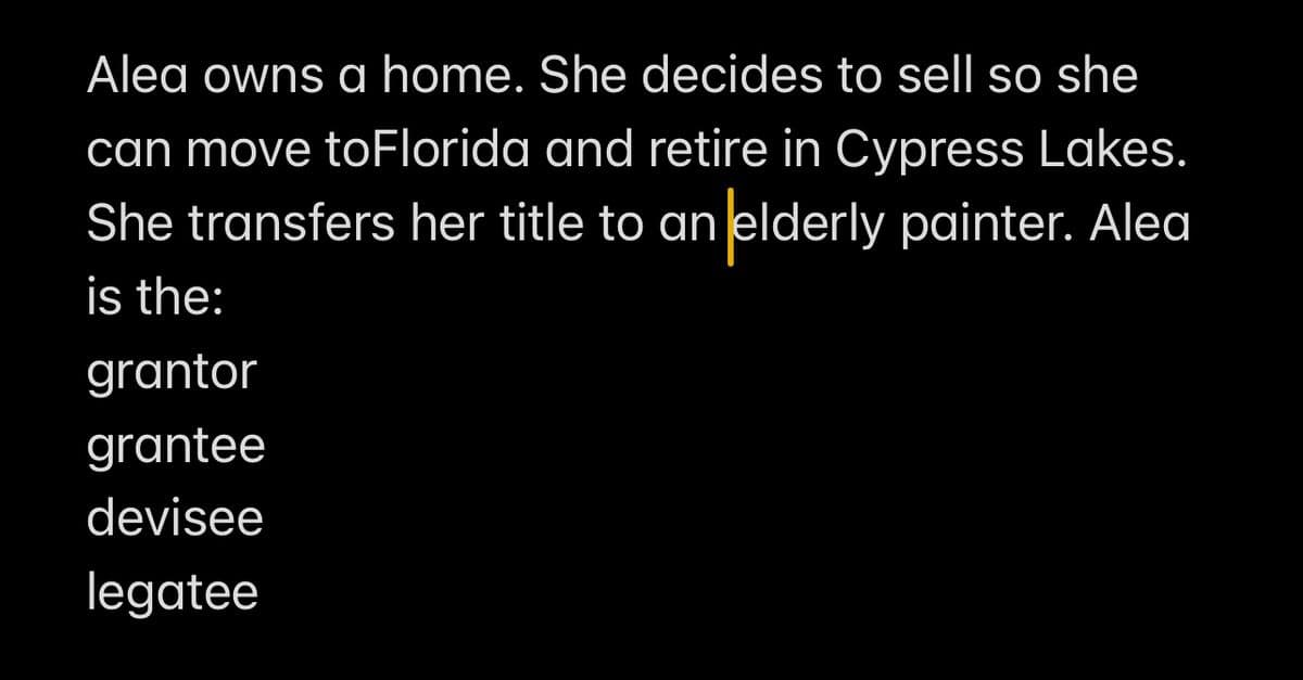 Alea owns a home. She decides to sell so she
can move to Florida and retire in Cypress Lakes.
She transfers her title to an elderly painter. Alea
is the:
grantor
grantee
devisee
legatee