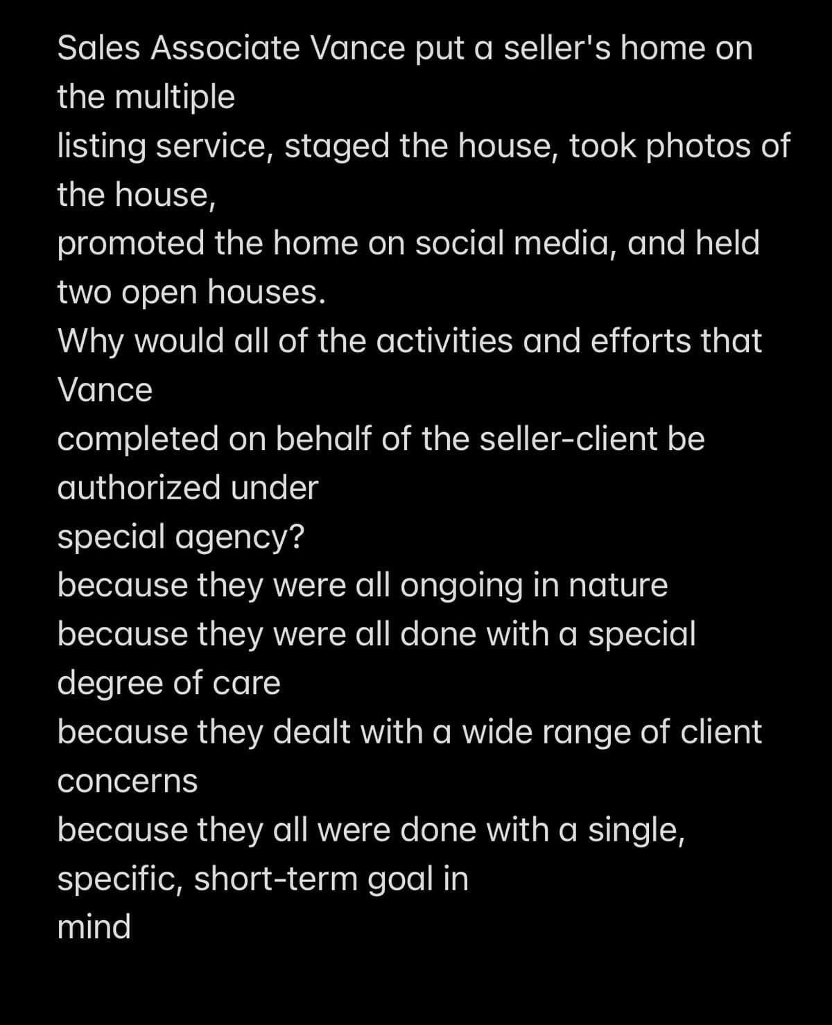 Sales Associate Vance put a seller's home on
the multiple
listing service, staged the house, took photos of
the house,
promoted the home on social media, and held
two open houses.
Why would all of the activities and efforts that
Vance
completed on behalf of the seller-client be
authorized under
special agency?
because they were all ongoing in nature
because they were all done with a special
degree of care
because they dealt with a wide range of client
concerns
because they all were done with a single,
specific, short-term goal in
mind