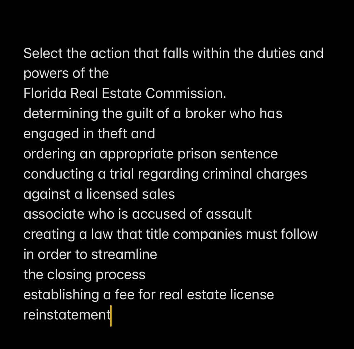 Select the action that falls within the duties and
powers of the
Florida Real Estate Commission.
determining the guilt of a broker who has
engaged in theft and
ordering an appropriate prison sentence
conducting a trial regarding criminal charges
against a licensed sales
associate who is accused of assault
creating a law that title companies must follow
in order to streamline
the closing process
establishing a fee for real estate license
reinstatement