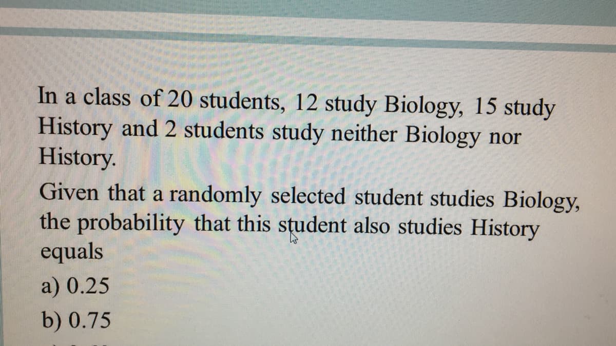 In a class of 20 students, 12 study Biology, 15 study
History and 2 students study neither Biology nor
History.
Given that a randomly selected student studies Biology,
the probability that this student also studies History
equals
a) 0.25
b) 0.75
