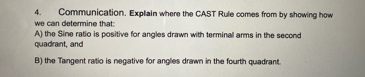 4.
Communication. Explain where the CAST Rule comes from by showing how
we can determine that:
A) the Sine ratio is positive for angles drawn with terminal arms in the second
quadrant, and
B) the Tangent ratio is negative for angles drawn in the fourth quadrant.