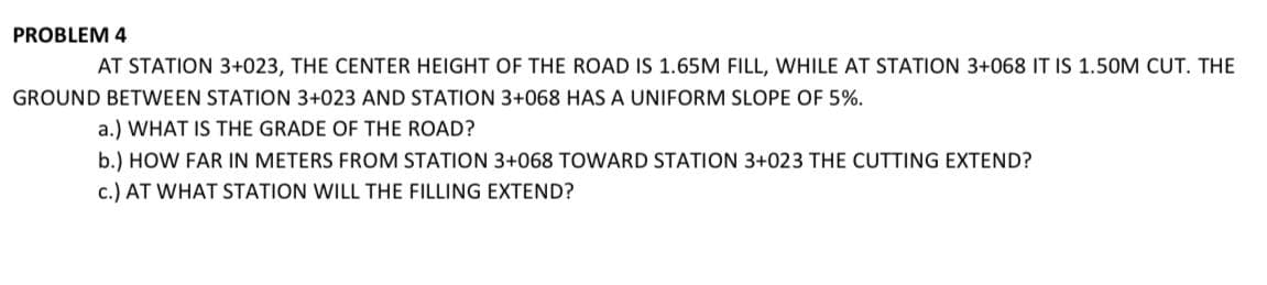 PROBLEM 4
AT STATION 3+023, THE CENTER HEIGHT OF THE ROAD IS 1.65M FILL, WHILE AT STATION 3+068 IT IS 1.50M CUT. THE
GROUND BETWEEN STATION 3+023 AND STATION 3+068 HAS A UNIFORM SLOPE OF 5%.
a.) WHAT IS THE GRADE OF THE ROAD?
b.) HOW FAR IN METERS FROM STATION 3+068 TOWARD STATION 3+023 THE CUTTING EXTEND?
c.) AT WHAT STATION WILL THE FILLING EXTEND?
