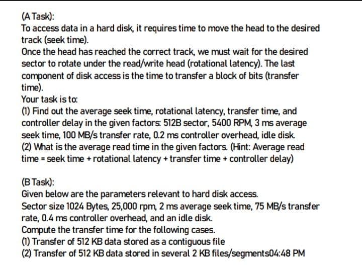 (A Task):
To access data in a hard disk, it requires time to move the head to the desired
track (seek time).
Once the head has reached the correct track, we must wait for the desired
sector to rotate under the read/write head (rotational latency). The last
component of disk access is the time to transfer a block of bits (transfer
time).
Your task is to:
(1) Find out the average seek time, rotational latency, transfer time, and
controller delay in the given factors: 512B sector, 5400 RPM, 3 ms average
seek time, 100 MB/s transfer rate, 0.2 ms controller overhead, idle disk.
(2) What is the average read time in the given factors. (Hint: Average read
time = seek time + rotational latency + transfer time + controller delay)
(B Task):
Given below are the parameters relevant to hard disk access.
Sector size 1024 Bytes, 25,000 rpm, 2 ms average seek time, 75 MB/s transfer
rate, 0.4 ms controller overhead, and an idle disk.
Compute the transfer time for the following cases.
(1) Transfer of 512 KB data stored as a contiguous file
(2) Transfer of 512 KB data stored in several 2 KB files/segments04:48 PM
